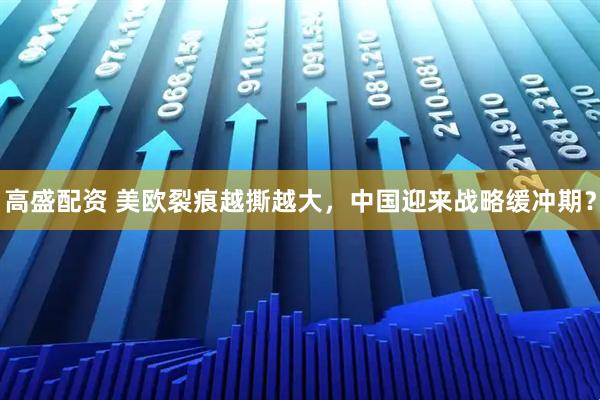高盛配资 美欧裂痕越撕越大，中国迎来战略缓冲期？