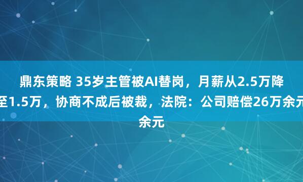 鼎东策略 35岁主管被AI替岗，月薪从2.5万降至1.5万，协商不成后被裁，法院：公司赔偿26万余元