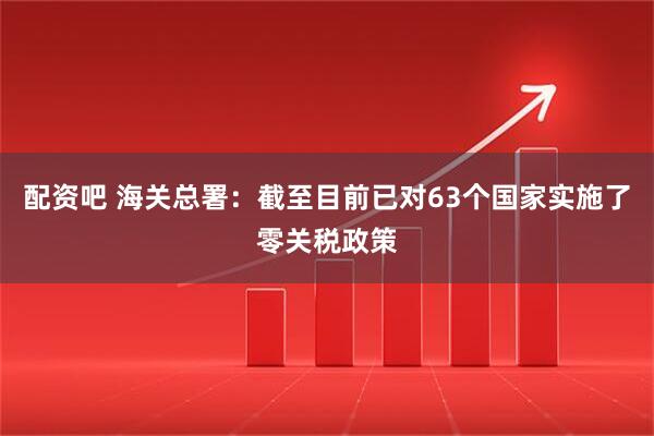 配资吧 海关总署：截至目前已对63个国家实施了零关税政策