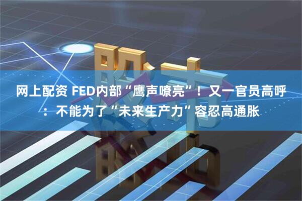 网上配资 FED内部“鹰声嘹亮”！又一官员高呼：不能为了“未来生产力”容忍高通胀
