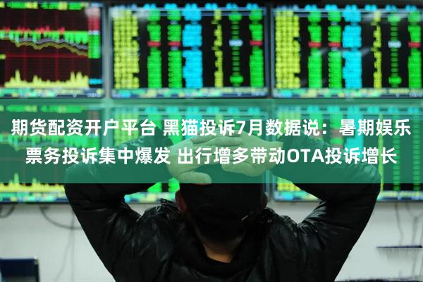 期货配资开户平台 黑猫投诉7月数据说：暑期娱乐票务投诉集中爆发 出行增多带动OTA投诉增长