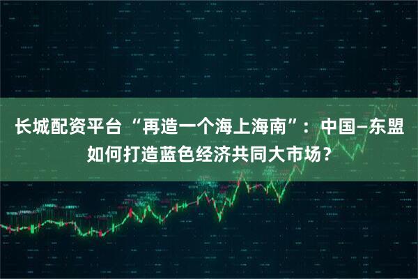 长城配资平台 “再造一个海上海南”：中国—东盟如何打造蓝色经济共同大市场？
