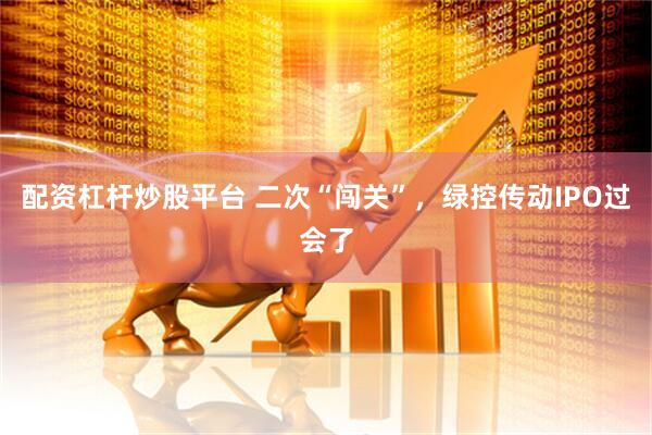 配资杠杆炒股平台 二次“闯关”，绿控传动IPO过会了