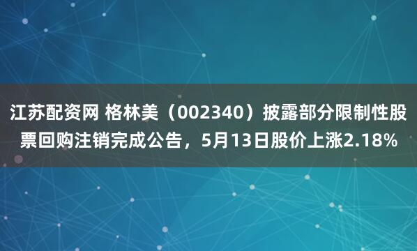 江苏配资网 格林美（002340）披露部分限制性股票回购注销完成公告，5月13日股价上涨2.18%