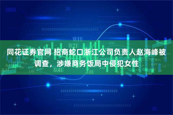 同花证券官网 招商蛇口浙江公司负责人赵海峰被调查，涉嫌商务饭局中侵犯女性