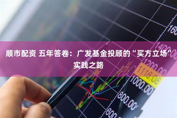 顺市配资 五年答卷：广发基金投顾的“买方立场”实践之路